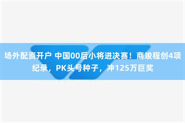 场外配资开户 中国00后小将进决赛！商竣程创4项纪录，PK头号种子，冲125万巨奖