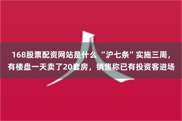 168股票配资网站是什么 “沪七条”实施三周，有楼盘一天卖了20套房，销售称已有投资客进场