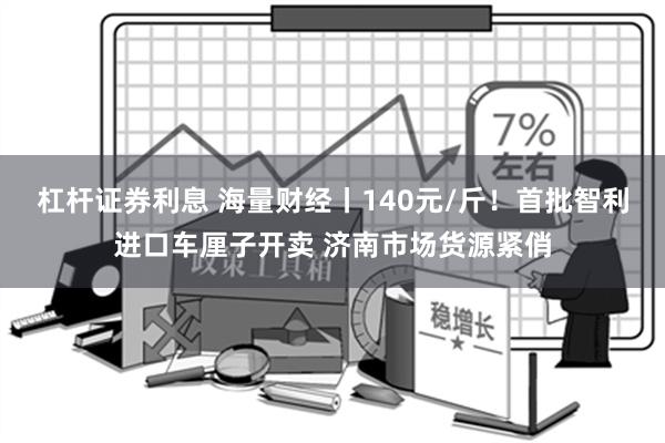 杠杆证券利息 海量财经丨140元/斤！首批智利进口车厘子开卖 济南市场货源紧俏