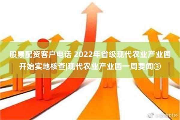 股票配资客户电话 2022年省级现代农业产业园开始实地核查|现代农业产业园一周要闻③