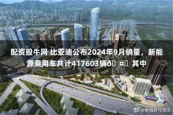 配资股牛网 比亚迪公布2024年9月销量，新能源乘用车共计417603辆🤔其中