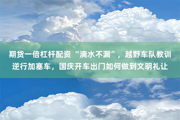 期货一倍杠杆配资 “滴水不漏”，越野车队教训逆行加塞车，国庆开车出门如何做到文明礼让