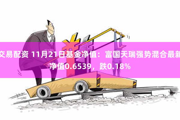 交易配资 11月21日基金净值：富国天瑞强势混合最新净值0.6539，跌0.18%