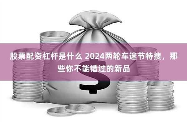 股票配资杠杆是什么 2024两轮车迷节特搜，那些你不能错过的新品