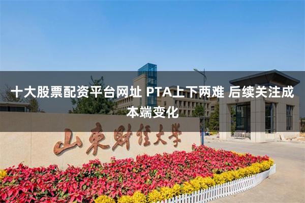 十大股票配资平台网址 PTA上下两难 后续关注成本端变化