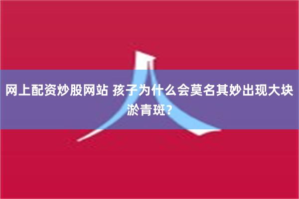 网上配资炒股网站 孩子为什么会莫名其妙出现大块淤青斑？