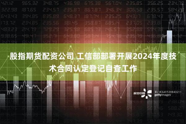 股指期货配资公司 工信部部署开展2024年度技术合同认定登记自查工作