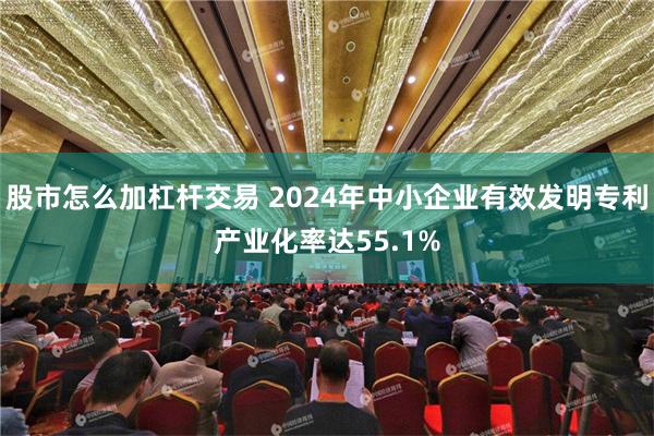 股市怎么加杠杆交易 2024年中小企业有效发明专利产业化率达55.1%