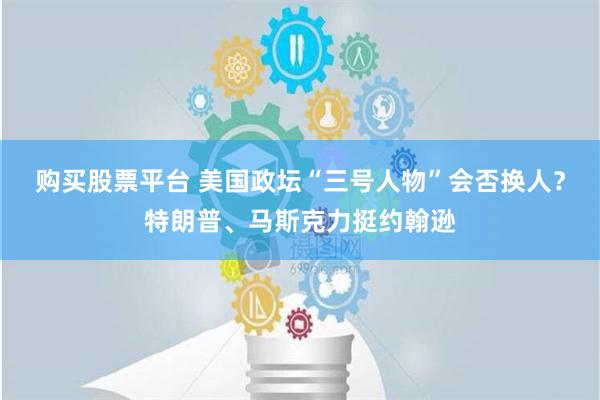 购买股票平台 美国政坛“三号人物”会否换人？特朗普、马斯克力挺约翰逊