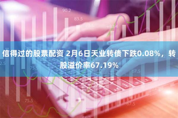 信得过的股票配资 2月6日天业转债下跌0.08%，转股溢价率67.19%