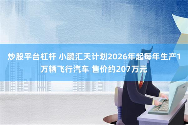 炒股平台杠杆 小鹏汇天计划2026年起每年生产1万辆飞行汽车 售价约207万元